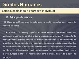 Direitos Humanos
Estado, sociedade e liberdade individual

   B. Princípio da ofensa
 O Governo está moralmente autorizado a proibir condutas que realmente
ofendam os outros.


  De acordo com Feinberg, apenas as piores condutas ofensivas devem ser
proibidas, e apenas se for difícil evitar a exposição às mesmas. A gravidade do
comportamento ofensivo depende da intensidade da ofensa ou do desconforto da
experiência, da sua duração e ao inconveniente a que se estaria submetido a fim
de evitar ou escapar à exposição à conduta ofensiva. Quanto maior a intensidade
da ofensa ou o desconforto, quanto mais pessoas forem ofendidas, quanto maior
a sua duração e maior o inconveniente para a evitar, mais forte o caso de
proibição.
 