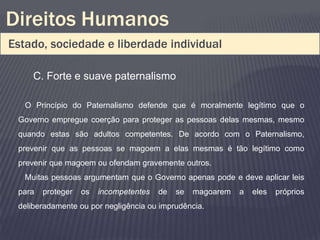 Direitos Humanos
Estado, sociedade e liberdade individual

     C. Forte e suave paternalismo

   O Princípio do Paternalismo defende que é moralmente legítimo que o
 Governo empregue coerção para proteger as pessoas delas mesmas, mesmo
 quando estas são adultos competentes. De acordo com o Paternalismo,
 prevenir que as pessoas se magoem a elas mesmas é tão legítimo como
 prevenir que magoem ou ofendam gravemente outros.
   Muitas pessoas argumentam que o Governo apenas pode e deve aplicar leis
 para   proteger   os   incompetentes   de   se   magoarem   a   eles   próprios
 deliberadamente ou por negligência ou imprudência.
 