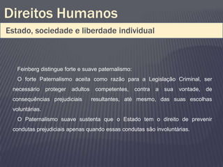Direitos Humanos
Estado, sociedade e liberdade individual



   Feinberg distingue forte e suave paternalismo:
   O forte Paternalismo aceita como razão para a Legislação Criminal, ser
 necessário     proteger   adultos    competentes,   contra   a   sua   vontade,   de
 consequências prejudiciais          resultantes, até mesmo, das suas escolhas
 voluntárias.
   O Paternalismo suave sustenta que o Estado tem o direito de prevenir
 condutas prejudiciais apenas quando essas condutas são involuntárias.
 