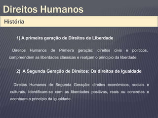 Direitos Humanos
História

     1) A primeira geração de Direitos de Liberdade

   Direitos   Humanos   de   Primeira   geração:   direitos   civis   e   políticos,
 compreendem as liberdades clássicas e realçam o princípio da liberdade.


     2) A Segunda Geração de Direitos: Os direitos de Igualdade


   Direitos Humanos de Segunda Geração: direitos económicos, sociais e
  culturais. Identificam-se com as liberdades positivas, reais ou concretas e
  acentuam o princípio da igualdade.
 