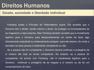 Direitos Humanos
Estado, sociedade e liberdade individual


   Feinberg aceita o Princípio do Paternalismo suave. Ele acredita que o
 Governo tem o direito, senão mesmo o dever, de proteger os incompetentes de
 se magoarem a eles próprios. Mas Feinberg também acredita que é moralmente
 legítimo para o Governo para temporariamente um adulto de fazer algo
 directamente prejudicial ou extremamente perigoso para ele mesmo, de modo a
 perceber se essa pessoa é totalmente competente ou não.
   Se a pessoa não for competente, o Governo deverá continuar a protegê-lo de
 si mesmo até este se tornar competente. No entanto, se a pessoa for
 competente, de acordo com Feinberg, não é moralmente legítimo para o
 Governo,   continuar a protegê-lo de se magoar a si mesmo ou de ter um
 comportamento de risco.
 