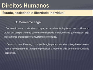 Direitos Humanos
Estado, sociedade e liberdade individual

           D. Moralismo Legal
  De acordo com o Moralismo Legal, é moralmente legítimo para o Governo
proibir um comportamento que seja considerado imoral, mesmo que ninguém seja
injustamente prejudicado ou injustamente ofendido.


  De acordo com Feinberg, uma justificação para o Moralismo Legal relaciona-se
 com a necessidade de proteger e preservar o modo de vida de uma comunidade
 específica.
 