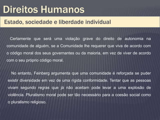 Direitos Humanos
Estado, sociedade e liberdade individual

  Certamente que será uma violação grave do direito de autonomia na
comunidade de alguém, se a Comunidade lhe requerer que viva de acordo com
o código moral dos seus governantes ou da maioria, em vez de viver de acordo
com o seu próprio código moral.


   No entanto, Feinberg argumenta que uma comunidade é reforçada se puder
 existir diversidade em vez de uma rígida conformidade. Tentar que as pessoas
 vivam segundo regras que já não aceitam pode levar a uma explosão de
 violência. Pluralismo moral pode ser tão necessário para a coesão social como
 o pluralismo religioso.
 