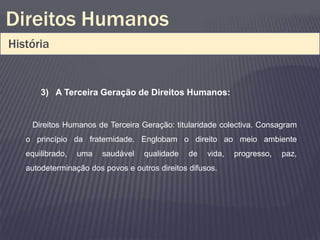 Direitos Humanos
História


       3) A Terceira Geração de Direitos Humanos:


    Direitos Humanos de Terceira Geração: titularidade colectiva. Consagram
   o princípio da fraternidade. Englobam o direito ao meio ambiente
   equilibrado,   uma   saudável   qualidade    de   vida,   progresso,   paz,
   autodeterminação dos povos e outros direitos difusos.
 