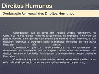 Direitos Humanos
Declaração Universal dos Direitos Humanos



         Considerando que os povos das Nações Unidas reafirmaram, na
Carta, sua fé nos direitos humanos fundamentais, na dignidade e no valor da
pessoa humana e na igualdade de direitos dos homens e das mulheres, e que
decidiram promover o progresso social e melhores condições de vida numa
liberdade                mais               ampla,
         Considerando que os Estados-Membros se comprometeram a
desenvolver, em cooperação com as Nações Unidas, o respeito universal aos
direitos humanos e liberdades fundamentais e a observância desses direitos e
liberdades,
         Considerando que uma compreensão comum desses direitos e liberdades
é da mais alta importância para o pleno cumprimento desse compromisso,
 