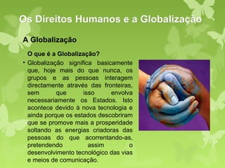 Os Direitos Humanos e a Globalização
A Globalização
  O que é a Globalização?
• Globalização significa basicamente
  que, hoje mais do que nunca, os
  grupos e as pessoas interagem
  directamente através das fronteiras,
  sem       que      isso     envolva
  necessariamente os Estados. Isto
  acontece devido à nova tecnologia e
  ainda porque os estados descobriram
  que se promove mais a prosperidade
  soltando as energias criadoras das
  pessoas do que acorrentando-as,
  pretendendo          assim         o
  desenvolvimento tecnológico das vias
  e meios de comunicação.
 