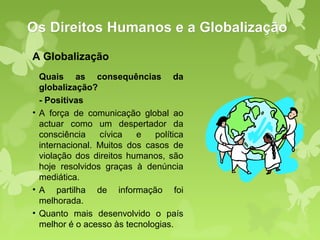 Os Direitos Humanos e a Globalização
A Globalização
  Quais as consequências da
  globalização?
  - Positivas
• A força de comunicação global ao
  actuar como um despertador da
  consciência    cívica   e   política
  internacional. Muitos dos casos de
  violação dos direitos humanos, são
  hoje resolvidos graças à denúncia
  mediática.
• A partilha de informação foi
  melhorada.
• Quanto mais desenvolvido o país
  melhor é o acesso às tecnologias.
 