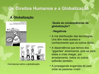 Os Direitos Humanos e a Globalização
  A Globalização
                                    Quais as consequências da
                                    globalização?
                                    - Negativas
                                   • A má distribuição das tecnologias.
                                     Uns têm mais acesso e
                                     conhecimento que os outros delas.
                                   • A dependência que temos dos
                                     “gigantes” americanos, pois se para
                                     estes a crise chegar, por
                                     arrastamento, todos os outros
                                     sofrerão também.
Caricaturas sobre a globalização
                                   • A propaganda enganosa do país
                                     onde as pessoas vivem
 