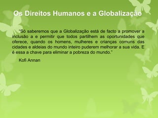 Os Direitos Humanos e a Globalização

    “Só saberemos que a Globalização está de facto a promover a
inclusão a e permitir que todos partilhem as oportunidades que
oferece, quando os homens, mulheres e crianças comuns das
cidades e aldeias do mundo inteiro puderem melhorar a sua vida. E
é essa a chave para eliminar a pobreza do mundo.”
   Kofi Annan
 