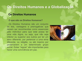 Os Direitos Humanos e a Globalização
 Os Direitos Humanos

 O que são os Direitos Humanos?
  Os Direitos Humanos são um conjunto
de leis, vantagens e prerrogativas que
devem ser reconhecidas como essenciais
pelo indivíduo para que este possa ter
uma vida digna, ou seja, que não seja
inferior ou superior aos outros por ter um
sexo diferente, por pertencer a uma etnia
diferente, ou religião, ou até mesmo por
pertencerem a um determinado grupo
social. Estas “regras” são importantes para
haver uma convivência em paz.
 