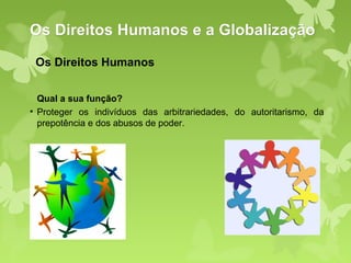 Os Direitos Humanos e a Globalização
 Os Direitos Humanos


  Qual a sua função?
• Proteger os indivíduos das arbitrariedades, do autoritarismo, da
  prepotência e dos abusos de poder.
 