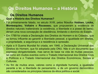 Os Direitos Humanos – a História
       Os Direitos Humanos
    Qual a História dos Direitos Humanos?
•   Foi primeiramente falado, no século XVIII, pelos filósofos Hobbes, Locke,
    Montesquieu, Voltaire e Rousseau, que propuseram a existência de
    direitos naturais inalienáveis (a existência, a liberdade e a posse de bens);
    deram uma nova concepção de obediência, limitando o domínio do Estado.
•   Em 1789 foi criada a Declaração dos Direitos do Homem e do Cidadão, que
    se tornou influente ao garantir a liberdade pessoal, a igualdade em direitos,
    a propriedade, a segurança e a resistência à opressão.
•   Após a II Guerra Mundial foi criada, em 1948, a Declaração Universal dos
    Direitos do Homem, que foi adoptada pela ONU. Não é um documento que
    expressa obrigatoriedade, mas serve de base na vida de muitas pessoas,
    tal como em muitos eventos como o Tratado Internacional dos Direitos Civis
    e Políticos e o Tratado Internacional dos Direitos Económicos, Sociais e
    Culturais.
•   Ao fim de muitos anos, valores como a dignidade humana, a igualdade
    perante a lei, a liberdade de pensamento, e de um governo democrático
    são considerados os princípios básicos da ética política e social.
 