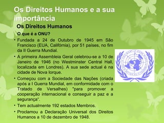 Os Direitos Humanos e a sua
importância
    Os Direitos Humanos
    O que é a ONU?
•   Fundada a 24 de Outubro de 1945 em São
    Francisco (EUA, Califórnia), por 51 países, no fim
    da II Guerra Mundial.
•   A primeira Assembleia Geral celebrou-se a 10 de
    Janeiro de 1946 (no Westminster Central Hall,
    localizada em Londres). A sua sede actual é na
    cidade de Nova Iorque.
•   Começou com a Sociedade das Nações (criada
    após a I Guerra Mundial, em conformidade com o
    Tratado de Versalhes) "para promover a
    cooperação internacional e conseguir a paz e a
    segurança“.
•   Tem actualmente 192 estados Membros.
•   Proclamou a Declaração Universal dos Direitos
    Humanos a 10 de dezembro de 1948.
 