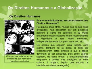 Os Direitos Humanos e a Globalização
  Os Direitos Humanos
                               Existe unanimidade no reconhecimento dos
                               Direitos Humanos?
                             • Há alguns anos atrás, muitos dos países ditos
                               civilizados, não passaram por um processo
                               pacifico e isento de conflitos, e só muito
                               lentamente esses estados foram reconhecendo
                               a dignidade a que todos merecem,
                               independentemente dos pais, raça, cor, etc.
                             • Os países que seguem uma religião com
                               regras, também foi (e ainda é) difícil de
                               reconhecerem estes direitos a que a todos
                               deveriam de ser aplicados, pois estes países
Crianças mal tratadas, o que   seguem, de certo modo, o fundamentalismo
 demonstra, que nem todos      (regresso à pureza das tradições de uma
    respeitam os direitos
                               cultura, à origem, àquilo que suporta a
                               identidade cultural ameaçada)
 