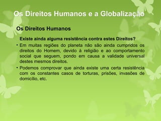 Os Direitos Humanos e a Globalização
Os Direitos Humanos
  Existe ainda alguma resistência contra estes Direitos?
• Em muitas regiões do planeta não são ainda cumpridos os
  direitos do Homem, devido à religião e ao comportamento
  social que seguem, pondo em causa a validade universal
  destes mesmos direitos.
• Podemos comprovar que ainda existe uma certa resistência
  com os constantes casos de torturas, prisões, invasões de
  domicílio, etc.
 