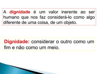 A dignidade é um valor inerente ao ser
humano que nos faz considerá-lo como algo
diferente de uma coisa, de um objeto.



Dignidade: considerar o outro como um
fim e não como um meio.
 
