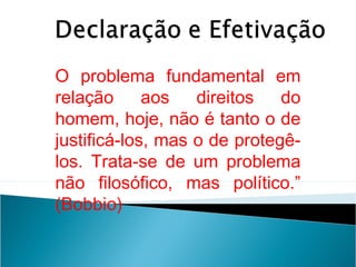 O problema fundamental em
relação      aos   direitos   do
homem, hoje, não é tanto o de
justificá-los, mas o de protegê-
los. Trata-se de um problema
não filosófico, mas político.”
(Bobbio)
 