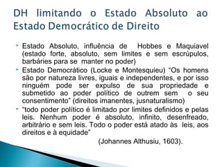    Estado Absoluto, influência de Hobbes e Maquiavel
    (estado forte, absoluto, sem limites e sem escrúpulos,
    barbáries para se manter no poder)
   Estado Democrático (Locke e Montesquieu) “Os homens
    são por natureza livres, iguais e independentes, e por isso
    ninguém pode ser expulso de sua propriedade e
    submetido ao poder político de outrem sem o seu
    consentimento” (direitos imanentes, jusnaturalismo)
   “todo poder político é limitado por limites definidos e pelas
    leis. Nenhum poder é absoluto, infinito, desenfreado,
    arbitrário e sem leis. Todo o poder está atado às leis, aos
    direitos e à equidade”
                             (Johannes Althusiu, 1603).
 