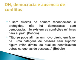  “...sem direitos do homem reconhecidos e
  protegidos,    não    há   democracia;   sem
  democracia, não existem as condições mínimas
  para a paz” (Bobbio)
 “Não se pode afirmar um novo direito em favor

  de uma categoria de pessoas sem suprimir
  algum velho direito, do qual se beneficiavam
  outras categorias de pessoas..” (Bobbio)
 