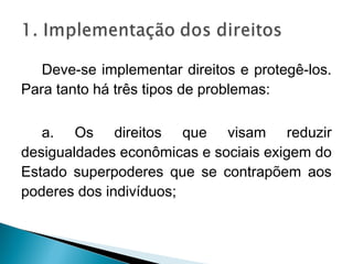 Deve-se implementar direitos e protegê-los.
Para tanto há três tipos de problemas:

   a. Os direitos que visam reduzir
desigualdades econômicas e sociais exigem do
Estado superpoderes que se contrapõem aos
poderes dos indivíduos;
 