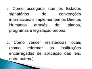 b. Como assegurar que os Estados
 signatários       de      convenções
 internacionais implementem os Direitos
 Humanos       através   de:     planos,
 programas e legislação própria.

c. Como vencer resistências locais
 (como     reformar as    instituições
 encarregadas de aplicação das leis,
 entre outros.)
 