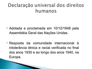    Adotada e proclamada em 10/12/1948 pela
    Assembléia Geral das Nações Unidas.

   Resposta da comunidade internacional à
    intolerância étnica e racial verificada no final
    dos anos 1930 e ao longo dos anos 1940, na
    Europa.
 