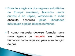   Durante a vigência dos regimes autoritários
    na Europa (nazismo, fascismo, entre
    outros) e no Japão, verificou-se o mais
    absoluto     desprezo      pelas  liberdades
    individuais e pelos direitos humanos.

   E como resposta deve-se formular uma
    nova agenda de respeito aos direitos
    humanos como requisito para manutenção
    da paz.
 