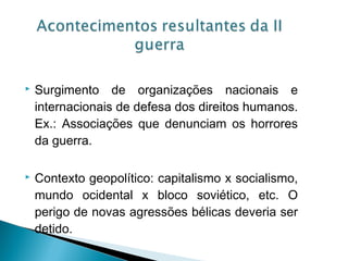    Surgimento de organizações nacionais e
    internacionais de defesa dos direitos humanos.
    Ex.: Associações que denunciam os horrores
    da guerra.

   Contexto geopolítico: capitalismo x socialismo,
    mundo ocidental x bloco soviético, etc. O
    perigo de novas agressões bélicas deveria ser
    detido.
 