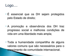 Logo....

   É essencial que os DH sejam protegidos
    pelo Estado de direito;

   A promoção e observância dos DH traz
    progresso social e melhores condições de
    vida em uma liberdade mais ampla;

   Toda a humanidade compartilha de alguns
    valores comuns que são necessários para o
    crescimento da comunidade internacional.
 