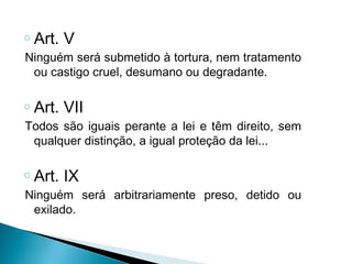 o   Art. V
Ninguém será submetido à tortura, nem tratamento
 ou castigo cruel, desumano ou degradante.

o   Art. VII
Todos são iguais perante a lei e têm direito, sem
 qualquer distinção, a igual proteção da lei...

o   Art. IX
Ninguém será arbitrariamente preso, detido ou
 exilado.
 