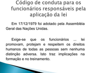 Em 17/12/1979 foi adotado pela Assembléia
Geral das Nações Unidas.

    Exige-se que os funcionários ... lei
promovam, protejam e respeitem os direitos
humanos de todas as pessoas sem nenhuma
distinção adversa. Isto traz implicações na
formação e no treinamento.
 