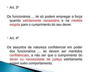    Art. 3º

Os funcionários ... lei só podem empregar a força
 quando estritamente necessária e na medida
 exigida para o cumprimento do seu dever.


   Art. 4º

Os assuntos de natureza confidencial em poder
 dos funcionários ... lei devem ser mantidos
 confidenciais, a não ser que o cumprimento do
 dever ou necessidade de justiça estritamente
 exijam outro comportamento.
 