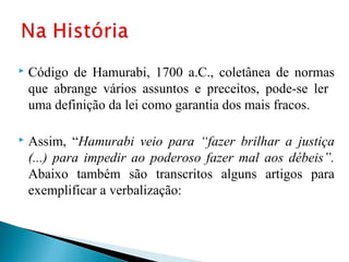    Código de Hamurabi, 1700 a.C., coletânea de normas
    que abrange vários assuntos e preceitos, pode-se ler
    uma definição da lei como garantia dos mais fracos.

   Assim, “Hamurabi veio para “fazer brilhar a justiça
    (...) para impedir ao poderoso fazer mal aos débeis”.
    Abaixo também são transcritos alguns artigos para
    exemplificar a verbalização:
 