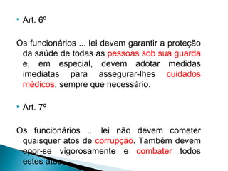    Art. 6º

Os funcionários ... lei devem garantir a proteção
 da saúde de todas as pessoas sob sua guarda
 e, em especial, devem adotar medidas
 imediatas para assegurar-lhes cuidados
 médicos, sempre que necessário.

   Art. 7º

Os funcionários ... lei não devem cometer
 quaisquer atos de corrupção. Também devem
 opor-se vigorosamente e combater todos
 estes atos.
 