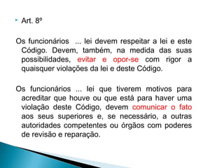    Art. 8º

Os funcionários ... lei devem respeitar a lei e este
 Código. Devem, também, na medida das suas
 possibilidades, evitar e opor-se com rigor a
 quaisquer violações da lei e deste Código.

Os funcionários ... lei que tiverem motivos para
 acreditar que houve ou que está para haver uma
 violação deste Código, devem comunicar o fato
 aos seus superiores e, se necessário, a outras
 autoridades competentes ou órgãos com poderes
 de revisão e reparação.
 