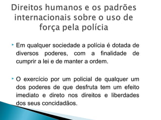    Em qualquer sociedade a polícia é dotada de
    diversos poderes, com a finalidade de
    cumprir a lei e de manter a ordem.

   O exercício por um policial de qualquer um
    dos poderes de que desfruta tem um efeito
    imediato e direto nos direitos e liberdades
    dos seus concidadãos.
 