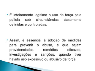    É inteiramente legítimo o uso da força pela
    polícia sob circunstâncias claramente
    definidas e controladas.



   Assim, é essencial a adoção de medidas
    para prevenir o abuso, e que sejam
    providenciados      remédios       eficazes,
    investigações e sanções, quando tiver
    havido uso excessivo ou abusivo da força.
 