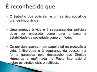    O trabalho dos policiais é um serviço social de
    grande importância;

   Uma ameaça à vida e à segurança dos policiais
    deve ser encarada como uma ameaça à
    estabilidade da sociedade como um todo;

   Os policiais exercem um papel vital na proteção à
    vida, à liberdade e à segurança da pessoa, na
    forma garantida pela declaração dos Direitos
    Humanos e reafirmada no Pacto Internacional
    sobre os direitos civis e políticos.
 