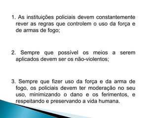 1. As instituições policiais devem constantemente
  rever as regras que controlem o uso da força e
  de armas de fogo;



2. Sempre que possível os meios a serem
  aplicados devem ser os não-violentos;



3. Sempre que fizer uso da força e da arma de
  fogo, os policiais devem ter moderação no seu
  uso, minimizando o dano e os ferimentos, e
  respeitando e preservando a vida humana.
 