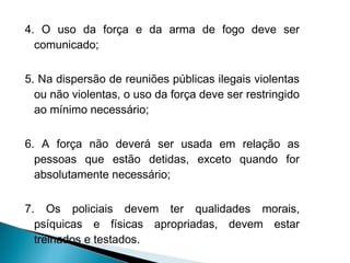 4. O uso da força e da arma de fogo deve ser
  comunicado;

5. Na dispersão de reuniões públicas ilegais violentas
  ou não violentas, o uso da força deve ser restringido
  ao mínimo necessário;

6. A força não deverá ser usada em relação as
  pessoas que estão detidas, exceto quando for
  absolutamente necessário;

7. Os policiais devem ter qualidades morais,
  psíquicas e físicas apropriadas, devem estar
  treinados e testados.
 