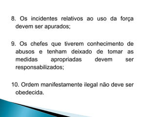 8. Os incidentes relativos ao uso da força
  devem ser apurados;

9. Os chefes que tiverem conhecimento de
  abusos e tenham deixado de tomar as
  medidas      apropriadas devem      ser
  responsabilizados;

10. Ordem manifestamente ilegal não deve ser
 obedecida.
 