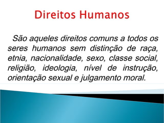 São aqueles direitos comuns a todos os
seres humanos sem distinção de raça,
etnia, nacionalidade, sexo, classe social,
religião, ideologia, nível de instrução,
orientação sexual e julgamento moral.
 