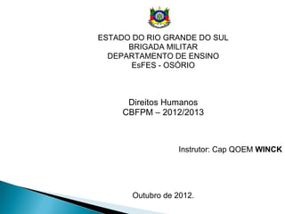 ESTADO DO RIO GRANDE DO SUL
      BRIGADA MILITAR
  DEPARTAMENTO DE ENSINO
       EsFES - OSÓRIO



      Direitos Humanos
     CBFPM – 2012/2013



                   Instrutor: Cap QOEM WINCK




       Outubro de 2012.
 