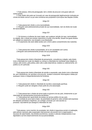 1.Toda pessoa, vítima de perseguição, tem o direito de procurar e de gozar asilo em
outros países.
     2. Este direito não pode ser invocado em caso de perseguição legitimamente motivada por
crimes de direito comum ou por atos contrários aos propósitos e princípios das Nações Unidas.

                                           Artigo XV

     1. Toda pessoa tem direito a uma nacionalidade.
     2. Ninguém será arbitrariamente privado de sua nacionalidade, nem do direito de mudar
de nacionalidade.

                                           Artigo XVI

     1. Os homens e mulheres de maior idade, sem qualquer retrição de raça, nacionalidade
ou religião, têm o direito de contrair matrimônio e fundar uma família. Gozam de iguais direitos
em relação ao casamento, sua duração e sua dissolução.
     2. O casamento não será válido senão com o livre e pleno consentimento dos nubentes.

                                           Artigo XVII

     1. Toda pessoa tem direito à propriedade, só ou em sociedade com outros.
     2.Ninguém será arbitrariamente privado de sua propriedade.

                                           Artigo XVIII

      Toda pessoa tem direito à liberdade de pensamento, consciência e religião; este direito
inclui a liberdade de mudar de religião ou crença e a liberdade de manifestar essa religião ou
crença, pelo ensino, pela prática, pelo culto e pela observância, isolada ou coletivamente, em
público ou em particular.

                                           Artigo XIX

     Toda pessoa tem direito à liberdade de opinião e expressão; este direito inclui a liberdade
de, sem interferência, ter opiniões e de procurar, receber e transmitir informações e idéias por
quaisquer meios e independentemente de fronteiras.

                                           Artigo XX

     1. Toda pessoa tem direito à liberdade de reunião e associação pacíficas.
     2. Ninguém pode ser obrigado a fazer parte de uma associação.

                                           Artigo XXI

     1. Toda pessoa tem o direito de tomar parte no governo de seu país, diretamente ou por
intermédio de representantes livremente escolhidos.
     2. Toda pessoa tem igual direito de acesso ao serviço público do seu país.
     3. A vontade do povo será a base da autoridade do governo; esta vontade será expressa
em eleições periódicas e legítimas, por sufrágio universal, por voto secreto ou
processo equivalente que assegure a liberdade de voto.

                                           Artigo XXII

     Toda pessoa, como membro da sociedade, tem direito à segurança social e à realização,
pelo esforço nacional, pela cooperação internacional e de acordo com a organização e
recursos de cada Estado, dos direitos econômicos, sociais e culturais indispensáveis à sua
dignidade e ao livre desenvolvimento da sua personalidade.
 