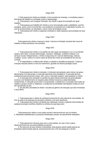 Artigo XXIII

      1.Toda pessoa tem direito ao trabalho, à livre escolha de emprego, a condições justas e
favoráveis de trabalho e à proteção contra o desemprego.
      2. Toda pessoa, sem qualquer distinção, tem direito a igual remuneração por igual
trabalho.
      3. Toda pessoa que trabalhe tem direito a uma remuneração justa e satisfatória, que lhe
assegure, assim como à sua família, uma existência compatível com a dignidade humana, e a
que se acrescentarão, se necessário, outros meios de proteção social.
      4. Toda pessoa tem direito a organizar sindicatos e neles ingressar para proteção de seus
interesses.

                                          Artigo XXIV

     Toda pessoa tem direito a repouso e lazer, inclusive a limitação razoável das horas de
trabalho e férias periódicas remuneradas.

                                          Artigo XXV

      1. Toda pessoa tem direito a um padrão de vida capaz de assegurar a si e a sua família
saúde e bem estar, inclusive alimentação, vestuário, habitação, cuidados médicos e os
serviços sociais indispensáveis, e direito à segurança em caso de desemprego, doença,
invalidez, viuvez, velhice ou outros casos de perda dos meios de subsistência fora de seu
controle.
      2. A maternidade e a infância têm direito a cuidados e assistência especiais. Todas as
crianças nascidas dentro ou fora do matrimônio, gozarão da mesma proteção social.

                                          Artigo XXVI

      1. Toda pessoa tem direito à instrução. A instrução será gratuita, pelo menos nos graus
elementares e fundamentais. A instrução elementar será obrigatória. A instrução técnico-
profissional será acessível a todos, bem como a instrução superior, esta baseada no mérito.
      2. A instrução será orientada no sentido do pleno desenvolvimento da personalidade
humana e do fortalecimento do respeito pelos direitos humanos e pelas liberdades
fundamentais. A instrução promoverá a compreensão, a tolerância e a amizade entre todas as
nações e grupos raciais ou religiosos, e coadjuvará as atividades das Nações Unidas em prol
da manutenção da paz.
      3. Os pais têm prioridade de direito n escolha do gênero de instrução que será ministrada
a seus filhos.

                                          Artigo XXVII

      1. Toda pessoa tem o direito de participar livremente da vida cultural da comunidade, de
fruir as artes e de participar do processo científico e de seus benefícios.
      2. Toda pessoa tem direito à proteção dos interesses morais e materiais decorrentes de
qualquer produção científica, literária ou artística da qual seja autor.

                                          Artigo XVIII

     Toda pessoa tem direito a uma ordem social e internacional em que os direitos
e liberdades estabelecidos na presente Declaração possam ser plenamente realizados.

                                          Artigo XXIV

      1. Toda pessoa tem deveres para com a comunidade, em que o livre e pleno
desenvolvimento de sua personalidade é possível.
      2. No exercício de seus direitos e liberdades, toda pessoa estará sujeita apenas às
limitações determinadas pela lei, exclusivamente com o fim de assegurar o devido
 