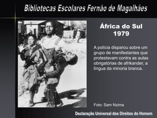África do Sul
                 1979

          A polícia disparou sobre um
          grupo de manifestantes que
          protestavam contra as aulas
          obrigatórias de afrikander, a
          língua da minoria branca.




          Foto: Sam Nzima

Declaração Universal dos Direitos do Homem
 