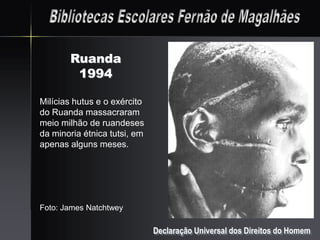 Ruanda
        1994

Milícias hutus e o exército
do Ruanda massacraram
meio milhão de ruandeses
da minoria étnica tutsi, em
apenas alguns meses.




Foto: James Natchtwey

                              Declaração Universal dos Direitos do Homem
 
