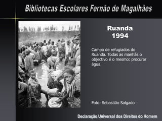 Ruanda
                1994

       Campo de refugiados do
       Ruanda. Todas as manhãs o
       objectivo é o mesmo: procurar
       água.




       Foto: Sebastião Salgado


Declaração Universal dos Direitos do Homem
 