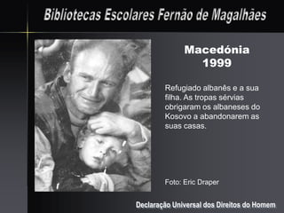 Macedónia
                1999

        Refugiado albanês e a sua
        filha. As tropas sérvias
        obrigaram os albaneses do
        Kosovo a abandonarem as
        suas casas.




        Foto: Eric Draper


Declaração Universal dos Direitos do Homem
 
