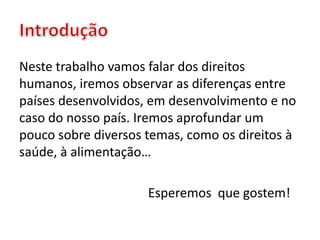 Neste trabalho vamos falar dos direitos
humanos, iremos observar as diferenças entre
países desenvolvidos, em desenvolvimento e no
caso do nosso país. Iremos aprofundar um
pouco sobre diversos temas, como os direitos à
saúde, à alimentação…
Esperemos que gostem!
 